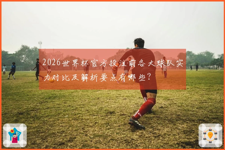 2026世界杯官方投注前各大球队实力对比及解析要点有哪些？