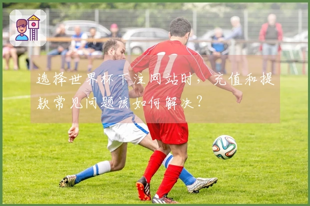 选择世界杯下注网站时，充值和提款常见问题该如何解决？